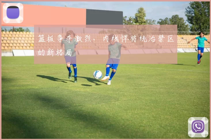 篮板争夺激烈，内线悍将统治禁区的新格局