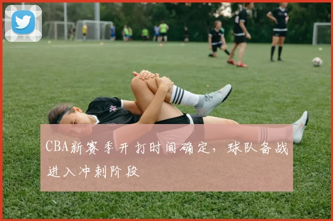 CBA新赛季开打时间确定，球队备战进入冲刺阶段