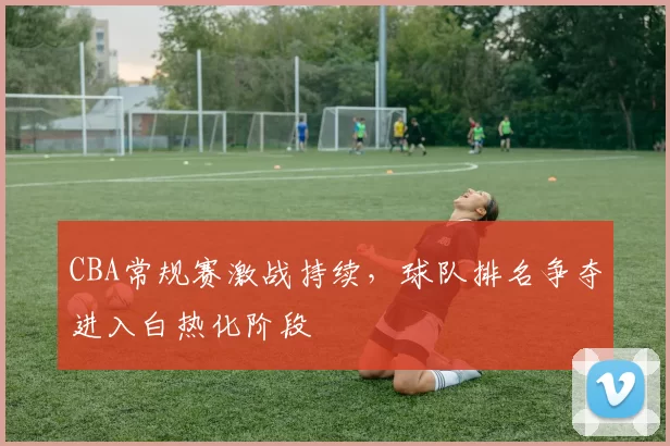 CBA常规赛激战持续，球队排名争夺进入白热化阶段