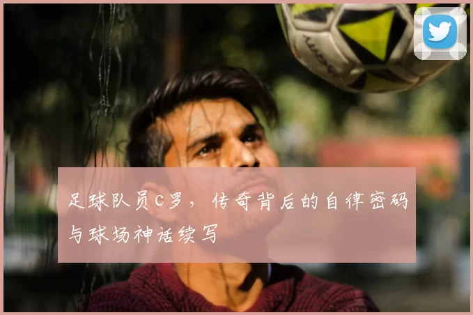 足球队员c罗，传奇背后的自律密码与球场神话续写