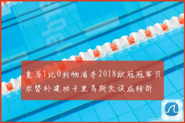 皇马1比0利物浦夺2018欧冠冠军贝尔替补建功卡里乌斯失误成转折